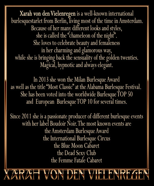 Xarah von den Vielenregen is a well-known international burlesque starlet from Berlin., living most of the time in Amsterdam. Because of her many different looks and styles, she is called the “chameleon of the night”. She loves to celebrate beauty and femaleness in her charming and glamorous way, while she is bringing back the sensuality of the golden twenties. Magical, hypnotic and always elegant. In 2013 she won the Milan Burlesque Award as well as the title “Most Classic” at the Alabama Burlesque Festival. She has been voted into the worldwide Burlesque TOP 50 and  European  Burlesque TOP 10 for several times. Since 2011 she is a passionate producer of different burlesque events with her label Boudoir Noir. The most known events are the Amsterdam Burlesque Award, the International Burlesque Circus, the Blue Moon Cabaret, the Dead Sexy Club and her newest baby, the Femme Fatale Cabaret!